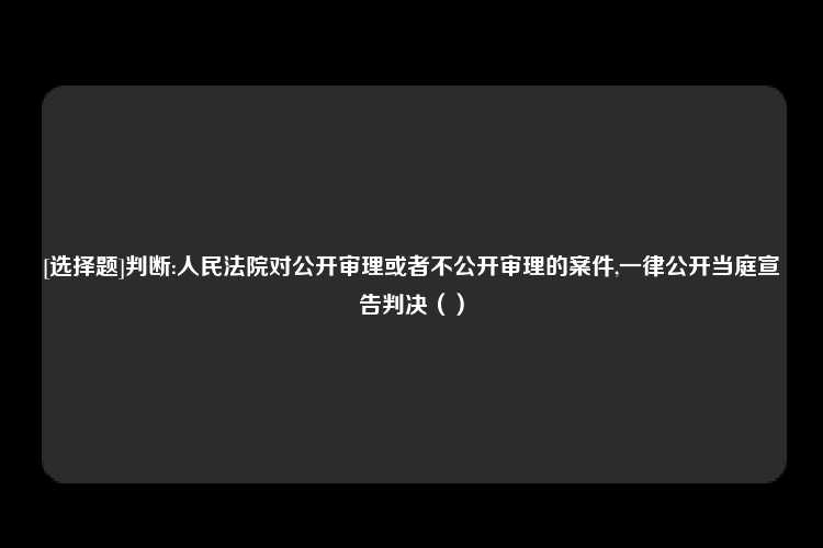 [选择题]判断:人民法院对公开审理或者不公开审理的案件,一律公开当庭宣告判决（）