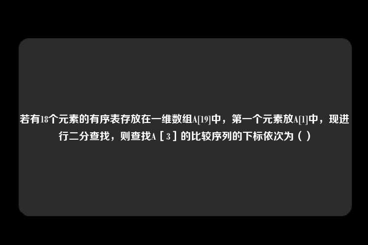 若有18个元素的有序表存放在一维数组A[19]中，第一个元素放A[1]中，现进行二分查找，则查找A［3］的比较序列的下标依次为（）