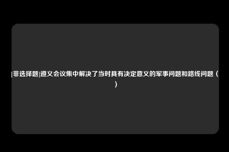 [非选择题]遵义会议集中解决了当时具有决定意义的军事问题和路线问题（）