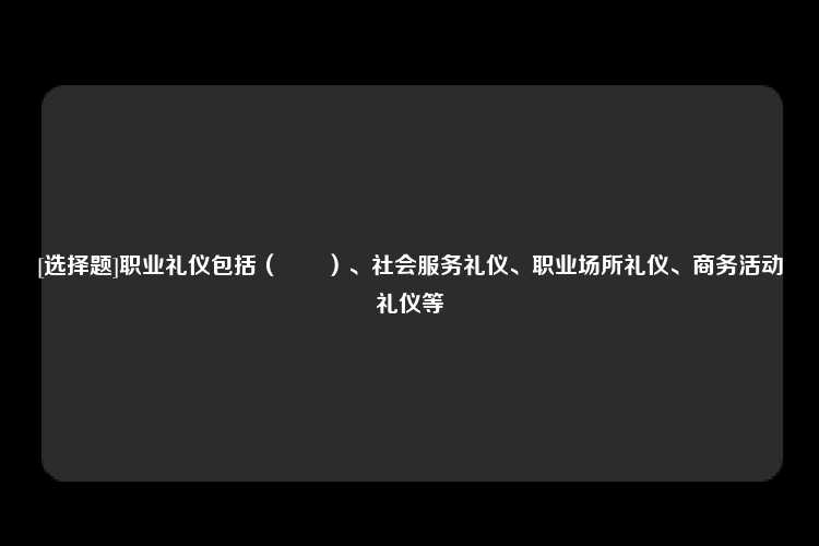 [选择题]职业礼仪包括（　　）、社会服务礼仪、职业场所礼仪、商务活动礼仪等