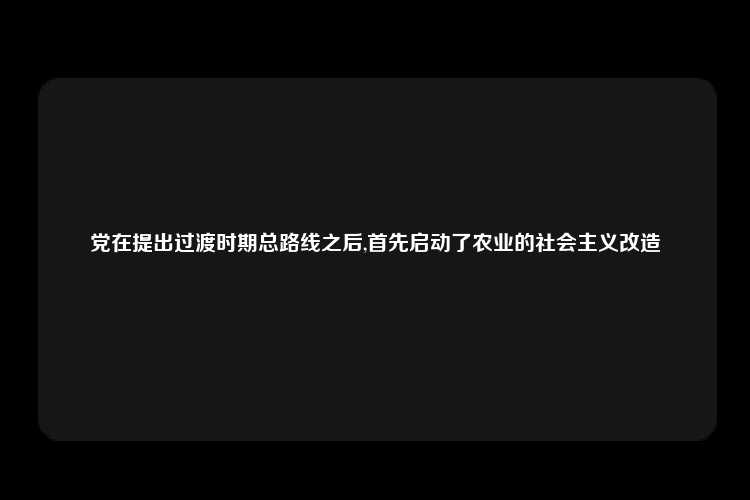 党在提出过渡时期总路线之后,首先启动了农业的社会主义改造