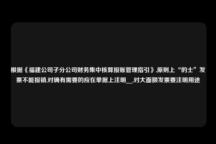 根据《福建公司子分公司财务集中核算报账管理指引》,原则上“的士”发票不能报销,对确有需要的应在单据上注明__,对大面额发票要注明用途