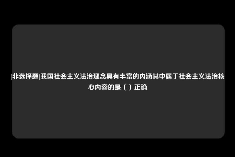 [非选择题]我国社会主义法治理念具有丰富的内涵其中属于社会主义法治核心内容的是（）正确