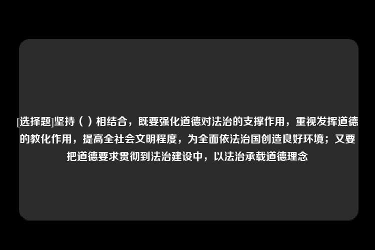 [选择题]坚持（）相结合，既要强化道德对法治的支撑作用，重视发挥道德的教化作用，提高全社会文明程度，为全面依法治国创造良好环境；又要把道德要求贯彻到法治建设中，以法治承载道德理念