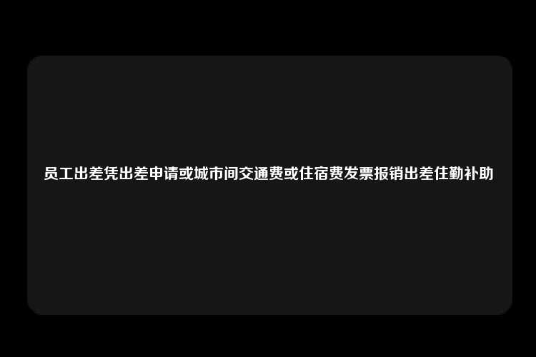 员工出差凭出差申请或城市间交通费或住宿费发票报销出差住勤补助