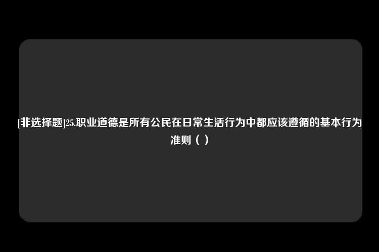 [非选择题]25.职业道德是所有公民在日常生活行为中都应该遵循的基本行为准则（）