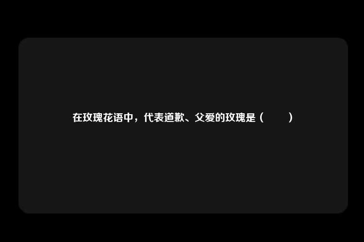 在玫瑰花语中，代表道歉、父爱的玫瑰是（　　）