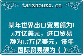 某年世界出口贸易额为1.6万亿美元，进口贸易额为1.7万亿美元，该年国际贸易额为（）