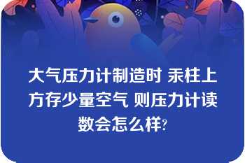 大气压力计制造时 汞柱上方存少量空气 则压力计读数会怎么样?