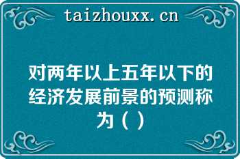 对两年以上五年以下的经济发展前景的预测称为（）