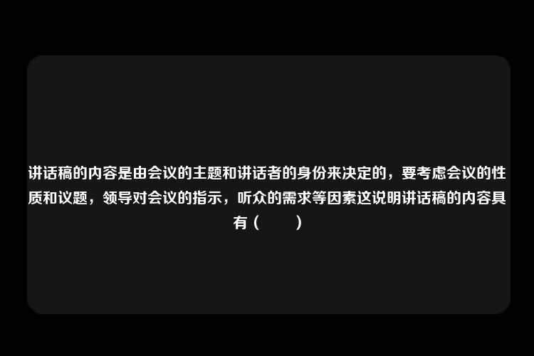 讲话稿的内容是由会议的主题和讲话者的身份来决定的，要考虑会议的性质和议题，领导对会议的指示，听众的需求等因素这说明讲话稿的内容具有（　　）