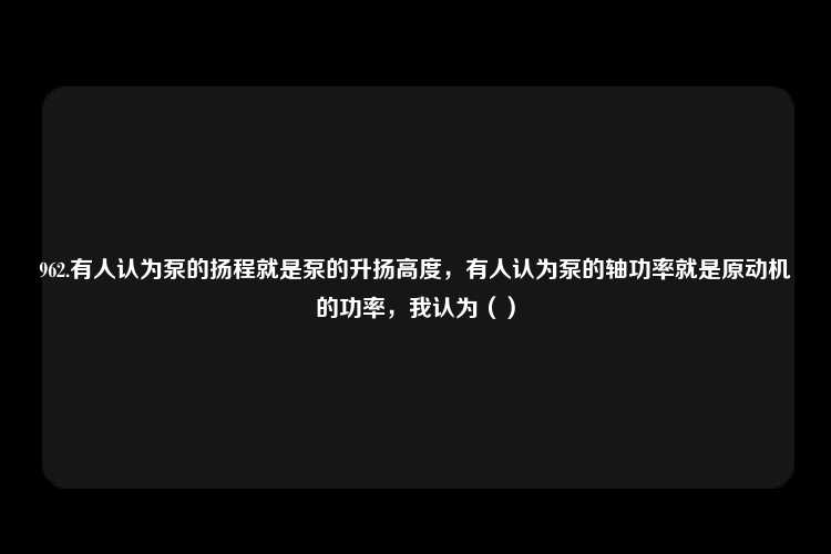 962.有人认为泵的扬程就是泵的升扬高度，有人认为泵的轴功率就是原动机的功率，我认为（）