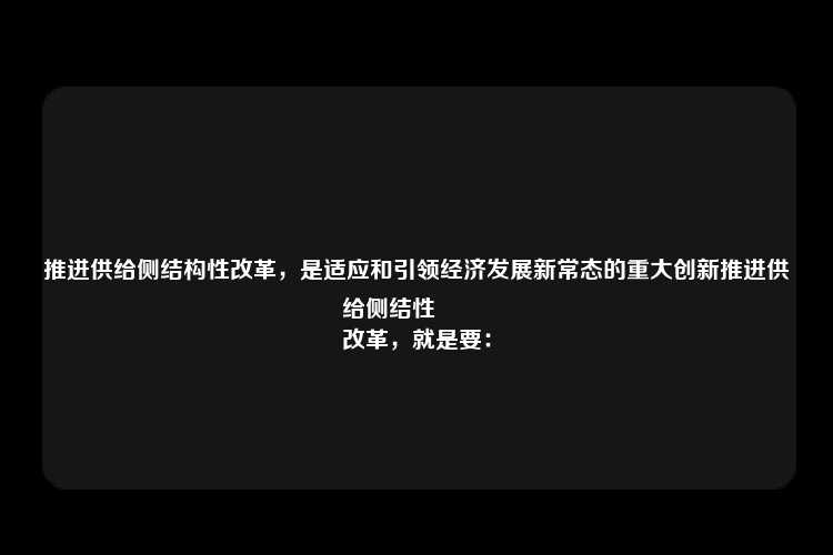 推进供给侧结构性改革，是适应和引领经济发展新常态的重大创新推进供给侧结性
改革，就是要：