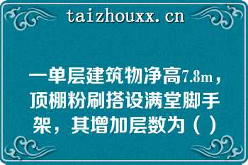 一单层建筑物净高7.8m，顶棚粉刷搭设满堂脚手架，其增加层数为（）