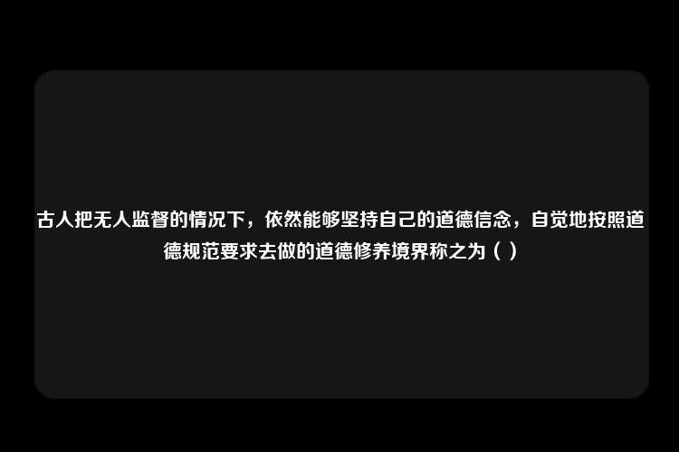 古人把无人监督的情况下，依然能够坚持自己的道德信念，自觉地按照道德规范要求去做的道德修养境界称之为（）