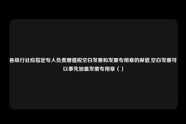 各级行社应指定专人负责增值税空白发票和发票专用章的保管,空白发票可以事先加盖发票专用章（）