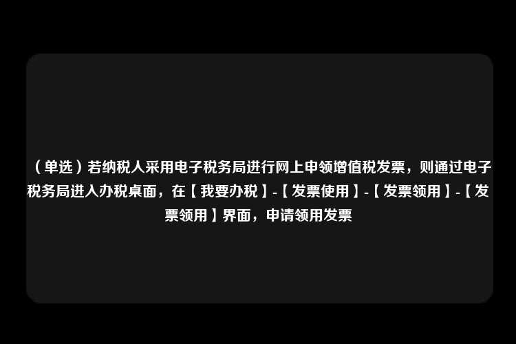 （单选）若纳税人采用电子税务局进行网上申领增值税发票，则通过电子税务局进入办税桌面，在【我要办税】-【发票使用】-【发票领用】-【发票领用】界面，申请领用发票