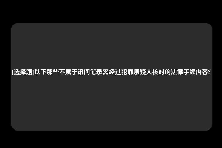 [选择题]以下那些不属于讯问笔录需经过犯罪嫌疑人核对的法律手续内容?