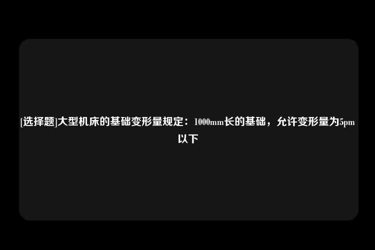 [选择题]大型机床的基础变形量规定：1000mm长的基础，允许变形量为5pm以下