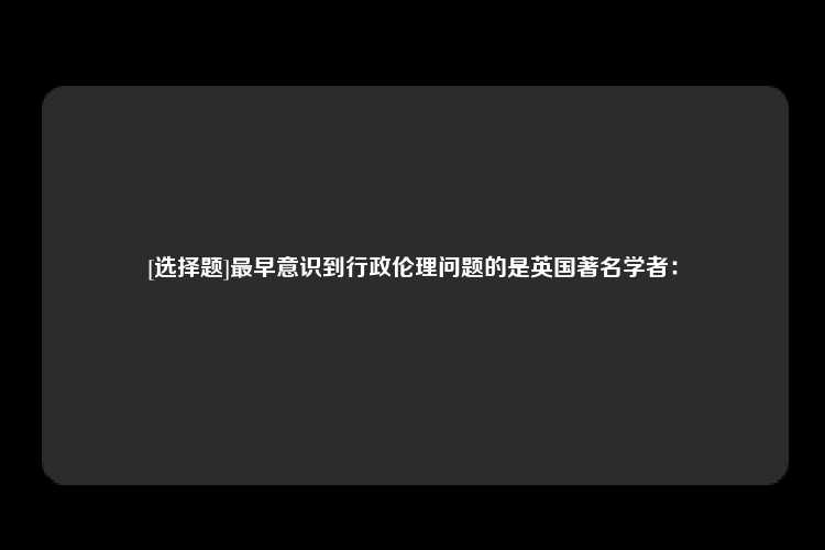 [选择题]最早意识到行政伦理问题的是英国著名学者：