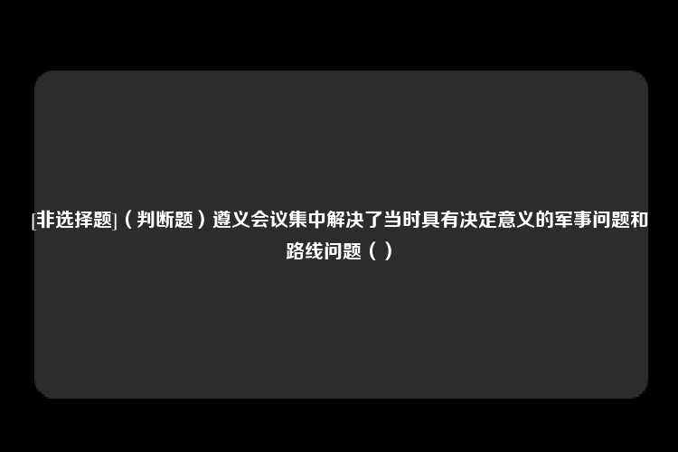 [非选择题]（判断题）遵义会议集中解决了当时具有决定意义的军事问题和路线问题（）