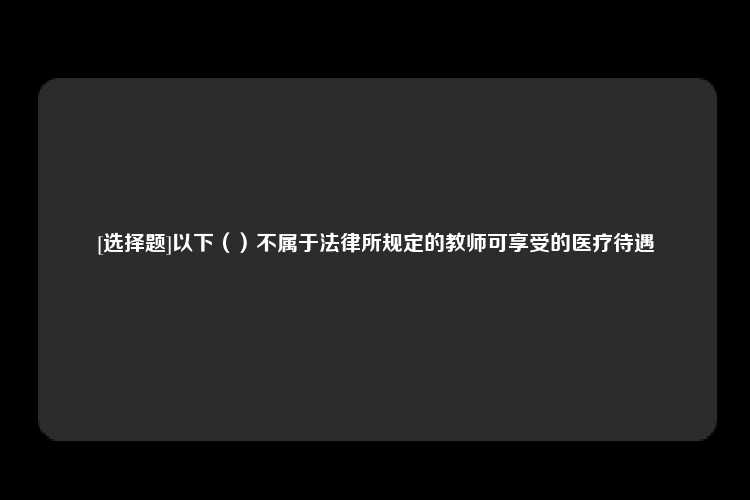 [选择题]以下（）不属于法律所规定的教师可享受的医疗待遇