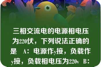 三相交流电的电源相电压为220伏，下列说法正确的是   A：电源作y接，负载作y接，负载相电压为220v  B：电源作△接，负载作y接，负载相电压为127v  C：电源作△接，负载作y接，负载相电压作220v  D：电源作y接，负载作△接，负载相电压为380v  