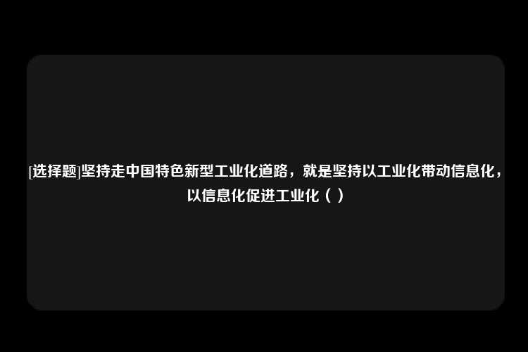 [选择题]坚持走中国特色新型工业化道路，就是坚持以工业化带动信息化，以信息化促进工业化（）