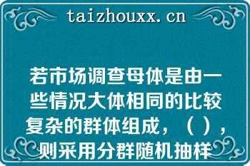 若市场调查母体是由一些情况大体相同的比较复杂的群体组成，（），则采用分群随机抽样