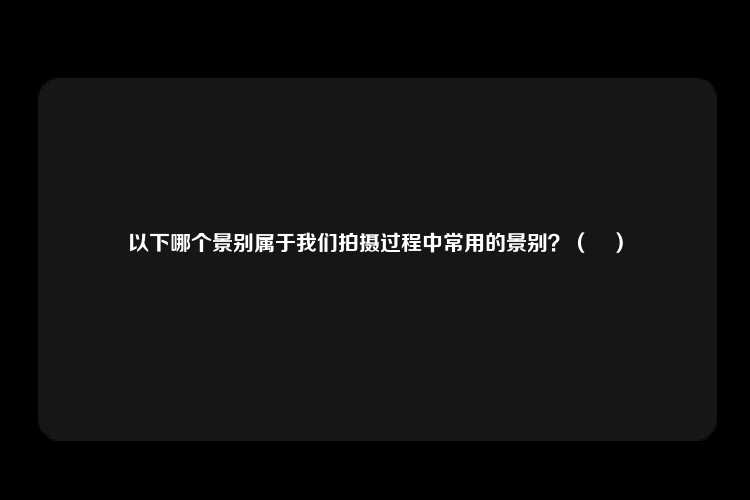 以下哪个景别属于我们拍摄过程中常用的景别？（　）