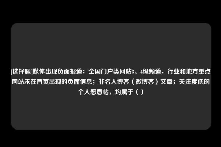 [选择题]媒体出现负面报道；全国门户类网站3、4级频道，行业和地方重点网站未在首页出现的负面信息；非名人博客（微博客）文章；关注度低的个人恶意帖，均属于（）