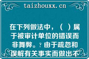 在下列做法中，（ ）属于被审计单位的错误而非舞弊。? 由于疏忽和误解有关事实而做出不恰当的会计估计|更改账簿记录，操纵利润;|更改原始凭证，使之与记账凭证一致|截留收入\n