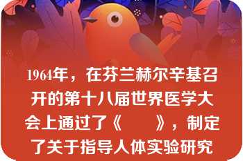 1964年，在芬兰赫尔辛基召开的第十八届世界医学大会上通过了《      》，制定了关于指导人体实验研究的重要原则。? \n