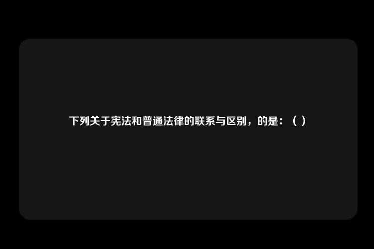 下列关于宪法和普通法律的联系与区别，的是：（）