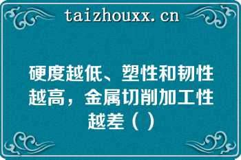 硬度越低、塑性和韧性越高，金属切削加工性越差（）