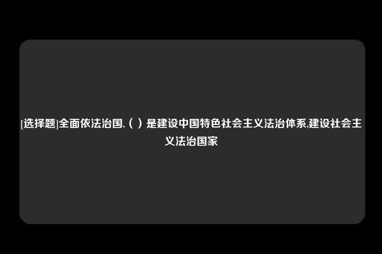 [选择题]全面依法治国,（）是建设中国特色社会主义法治体系,建设社会主义法治国家