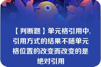 【判断题】单元格引用中,引用方式的结果不随单元格位置的改变而改变的是绝对引用