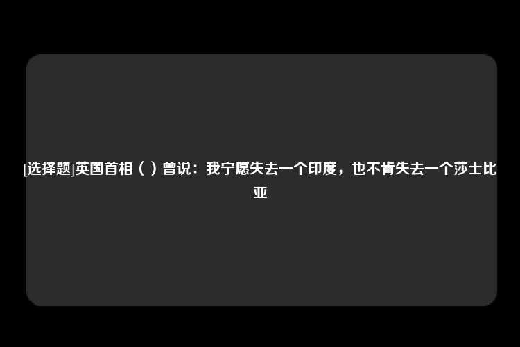 [选择题]英国首相（）曾说：我宁愿失去一个印度，也不肯失去一个莎士比亚