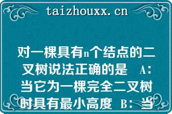 对一棵具有n个结点的二叉树说法正确的是   A：当它为一棵完全二叉树时具有最小高度  B：当它为单分支时，具有最大高度  C：当它为一棵完全二叉树时具有最大高度  D：当它为单分支时，具有最小高度  