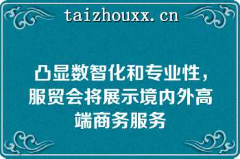 凸显数智化和专业性，服贸会将展示境内外高端商务服务