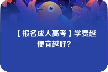 【报名成人高考】学费越便宜越好？