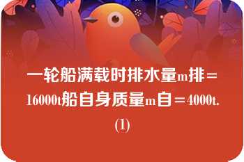 一轮船满载时排水量m排=16000t船自身质量m自=4000t.(1)