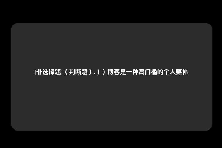 [非选择题]（判断题）.（）博客是一种高门槛的个人媒体