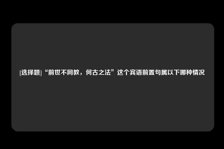 [选择题]“前世不同教，何古之法”这个宾语前置句属以下哪种情况