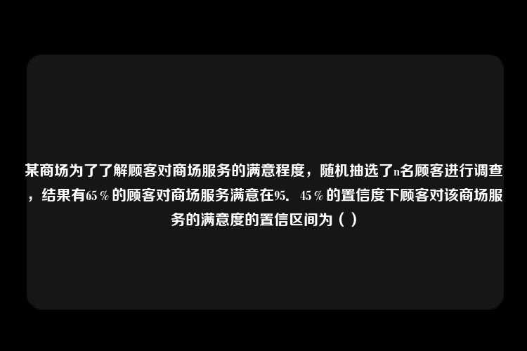 某商场为了了解顾客对商场服务的满意程度，随机抽选了n名顾客进行调查，结果有65％的顾客对商场服务满意在95．45％的置信度下顾客对该商场服务的满意度的置信区间为（）