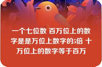 一个七位数 百万位上的数字是是万位上数字的5倍 十万位上的数字等于百万