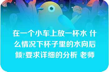 在一个小车上放一杯水 什么情况下杯子里的水向后倾?要求详细的分析 老师