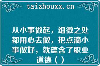 从小事做起，细微之处都用心去做，把点滴小事做好，就蕴含了职业道德（）
（　　）