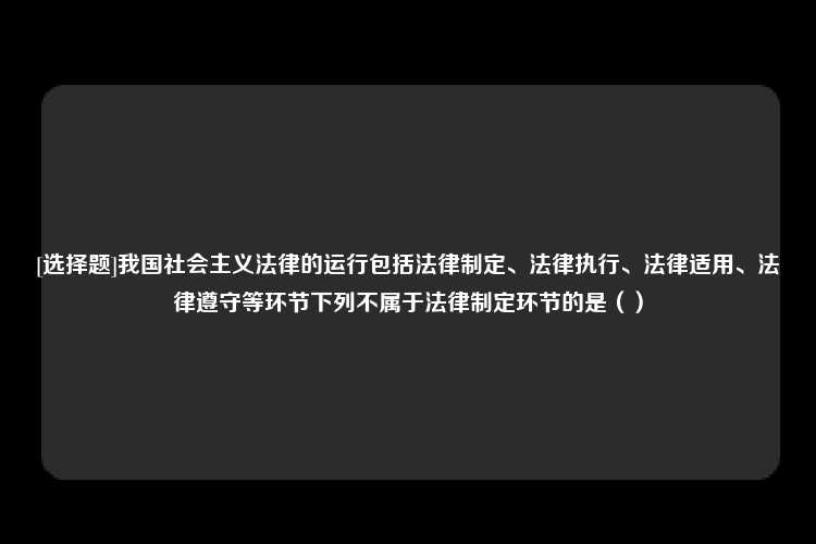 [选择题]我国社会主义法律的运行包括法律制定、法律执行、法律适用、法律遵守等环节下列不属于法律制定环节的是（）