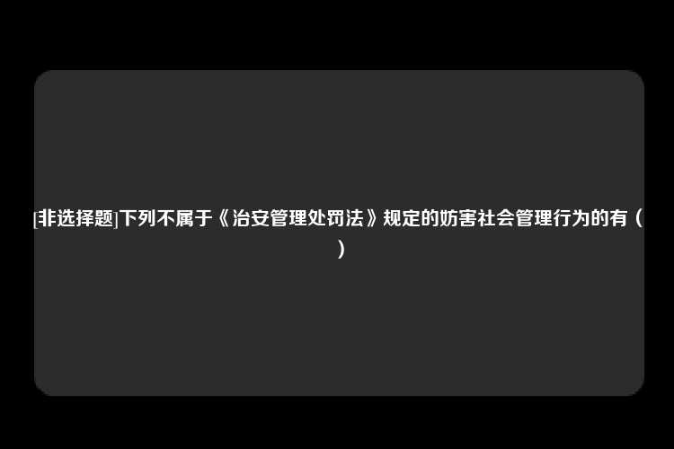 [非选择题]下列不属于《治安管理处罚法》规定的妨害社会管理行为的有（）